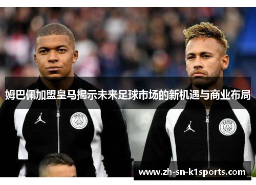 姆巴佩加盟皇马揭示未来足球市场的新机遇与商业布局