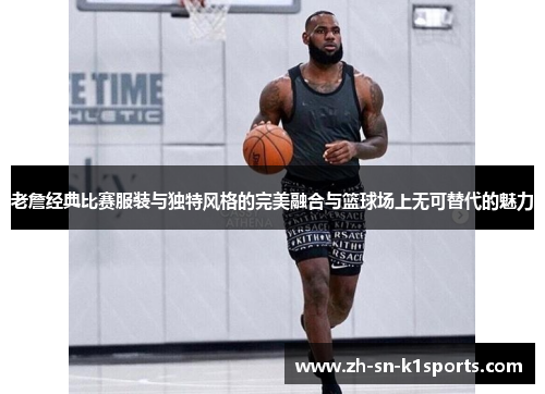 老詹经典比赛服装与独特风格的完美融合与篮球场上无可替代的魅力