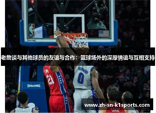 老詹谈与其他球员的友谊与合作：篮球场外的深厚情谊与互相支持