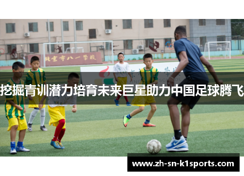 挖掘青训潜力培育未来巨星助力中国足球腾飞
